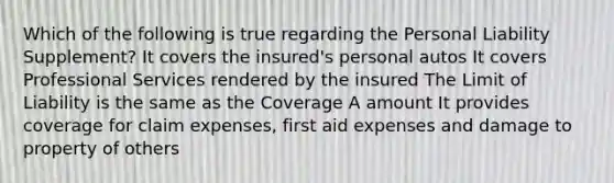 Which of the following is true regarding the Personal Liability Supplement? It covers the insured's personal autos It covers Professional Services rendered by the insured The Limit of Liability is the same as the Coverage A amount It provides coverage for claim expenses, first aid expenses and damage to property of others