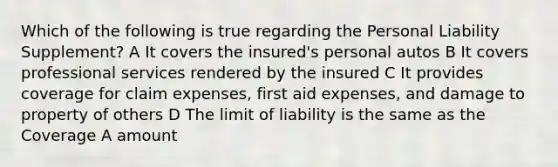 Which of the following is true regarding the Personal Liability Supplement? A It covers the insured's personal autos B It covers professional services rendered by the insured C It provides coverage for claim expenses, first aid expenses, and damage to property of others D The limit of liability is the same as the Coverage A amount