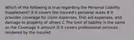 Which of the following is true regarding the Personal Liability Supplement? A It covers the insured's personal autos B It provides coverage for claim expenses, first aid expenses, and damage to property of others C The limit of liability is the same as the Coverage A amount D It covers professional services rendered by the insured