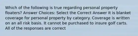 Which of the following is true regarding personal property floaters? Answer Choices: Select the Correct Answer It is blanket coverage for personal property by category. Coverage is written on an all risk basis. It cannot be purchased to insure golf carts. All of the responses are correct