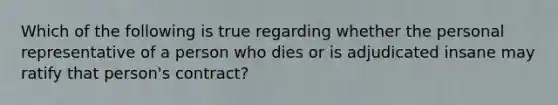 Which of the following is true regarding whether the personal representative of a person who dies or is adjudicated insane may ratify that person's contract?