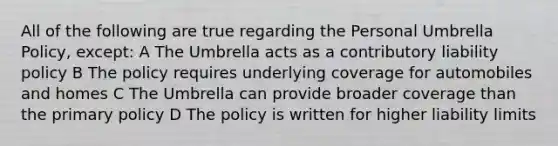 All of the following are true regarding the Personal Umbrella Policy, except: A The Umbrella acts as a contributory liability policy B The policy requires underlying coverage for automobiles and homes C The Umbrella can provide broader coverage than the primary policy D The policy is written for higher liability limits