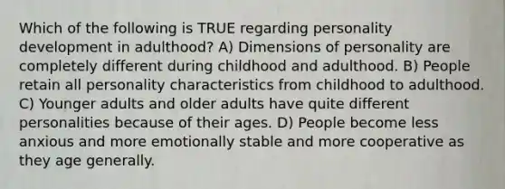 Which of the following is TRUE regarding personality development in adulthood? A) Dimensions of personality are completely different during childhood and adulthood. B) People retain all personality characteristics from childhood to adulthood. C) Younger adults and older adults have quite different personalities because of their ages. D) People become less anxious and more emotionally stable and more cooperative as they age generally.