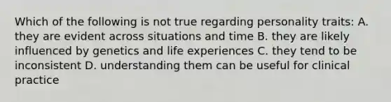 Which of the following is not true regarding personality traits: A. they are evident across situations and time B. they are likely influenced by genetics and life experiences C. they tend to be inconsistent D. understanding them can be useful for clinical practice