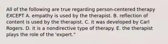 All of the following are true regarding person-centered therapy EXCEPT A. empathy is used by the therapist. B. reflection of content is used by the therapist. C. it was developed by Carl Rogers. D. it is a nondirective type of therapy. E. the therapist plays the role of the 'expert."