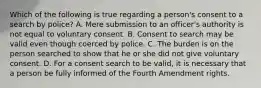 Which of the following is true regarding a person's consent to a search by police? A. Mere submission to an officer's authority is not equal to voluntary consent. B. Consent to search may be valid even though coerced by police. C. The burden is on the person searched to show that he or she did not give voluntary consent. D. For a consent search to be valid, it is necessary that a person be fully informed of the Fourth Amendment rights.