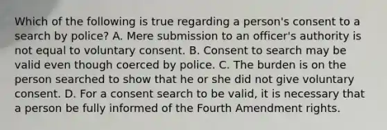 Which of the following is true regarding a person's consent to a search by police? A. Mere submission to an officer's authority is not equal to voluntary consent. B. Consent to search may be valid even though coerced by police. C. The burden is on the person searched to show that he or she did not give voluntary consent. D. For a consent search to be valid, it is necessary that a person be fully informed of the Fourth Amendment rights.