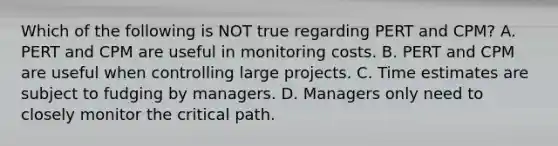 Which of the following is NOT true regarding PERT and​ CPM? A. PERT and CPM are useful in monitoring costs. B. PERT and CPM are useful when controlling large projects. C. Time estimates are subject to fudging by managers. D. Managers only need to closely monitor the critical path.