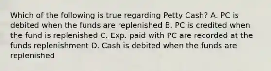 Which of the following is true regarding Petty Cash? A. PC is debited when the funds are replenished B. PC is credited when the fund is replenished C. Exp. paid with PC are recorded at the funds replenishment D. Cash is debited when the funds are replenished