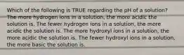 Which of the following is TRUE regarding the pH of a solution? The more hydrogen ions in a solution, the more acidic the solution is. The fewer hydrogen ions in a solution, the more acidic the solution is. The more hydroxyl ions in a solution, the more acidic the solution is. The fewer hydroxyl ions in a solution, the more basic the solution is.