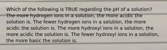 Which of the following is TRUE regarding the pH of a solution? The more hydrogen ions in a solution, the more acidic the solution is. The fewer hydrogen ions in a solution, the more acidic the solution is. The more hydroxyl ions in a solution, the more acidic the solution is. The fewer hydroxyl ions in a solution, the more basic the solution is.