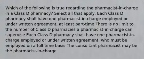 Which of the following is true regarding the pharmacist-in-charge in a Class D pharmacy? Select all that apply: Each Class D pharmacy shall have one pharmacist-in-charge employed or under written agreement, at least part-time There is no limit to the number of Class D pharmacies a pharmacist-in-charge can supervise Each Class D pharmacy shall have one pharmacist-in-charge employed or under written agreement, who must be employed on a full-time basis The consultant pharmacist may be the pharmacist-in-charge