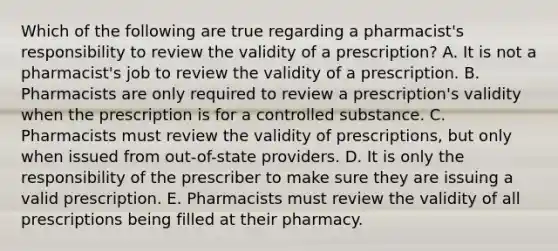 Which of the following are true regarding a pharmacist's responsibility to review the validity of a prescription? A. It is not a pharmacist's job to review the validity of a prescription. B. Pharmacists are only required to review a prescription's validity when the prescription is for a controlled substance. C. Pharmacists must review the validity of prescriptions, but only when issued from out-of-state providers. D. It is only the responsibility of the prescriber to make sure they are issuing a valid prescription. E. Pharmacists must review the validity of all prescriptions being filled at their pharmacy.