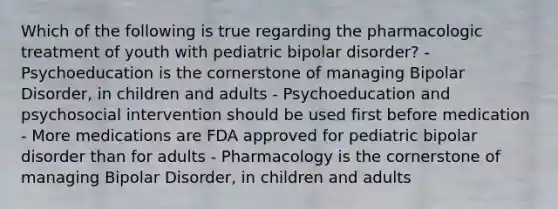 Which of the following is true regarding the pharmacologic treatment of youth with pediatric bipolar disorder? - Psychoeducation is the cornerstone of managing Bipolar Disorder, in children and adults - Psychoeducation and psychosocial intervention should be used first before medication - More medications are FDA approved for pediatric bipolar disorder than for adults - Pharmacology is the cornerstone of managing Bipolar Disorder, in children and adults