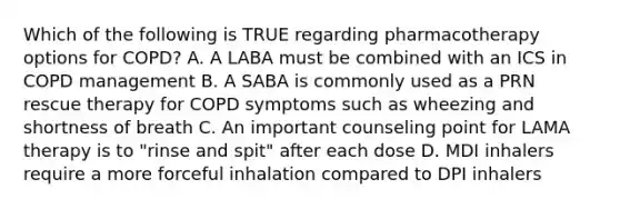 Which of the following is TRUE regarding pharmacotherapy options for COPD? A. A LABA must be combined with an ICS in COPD management B. A SABA is commonly used as a PRN rescue therapy for COPD symptoms such as wheezing and shortness of breath C. An important counseling point for LAMA therapy is to "rinse and spit" after each dose D. MDI inhalers require a more forceful inhalation compared to DPI inhalers