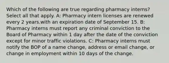 Which of the following are true regarding pharmacy interns? Select all that apply. A: Pharmacy intern licenses are renewed every 2 years.with an expiration date of September 15. B: Pharmacy interns must report any criminal conviction to the Board of Pharmacy within 1 day after the date of the conviction except for minor traffic violations. C: Pharmacy interns must notify the BOP of a name change, address or email change, or change in employment within 10 days of the change.