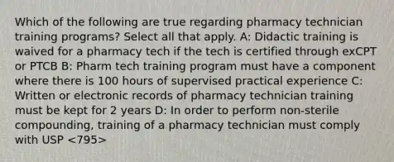 Which of the following are true regarding pharmacy technician training programs? Select all that apply. A: Didactic training is waived for a pharmacy tech if the tech is certified through exCPT or PTCB B: Pharm tech training program must have a component where there is 100 hours of supervised practical experience C: Written or electronic records of pharmacy technician training must be kept for 2 years D: In order to perform non-sterile compounding, training of a pharmacy technician must comply with USP