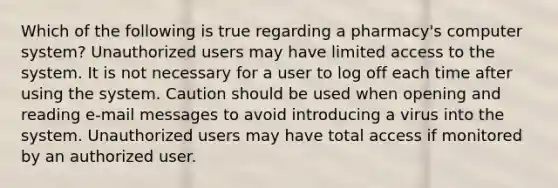 Which of the following is true regarding a pharmacy's computer system? Unauthorized users may have limited access to the system. It is not necessary for a user to log off each time after using the system. Caution should be used when opening and reading e-mail messages to avoid introducing a virus into the system. Unauthorized users may have total access if monitored by an authorized user.