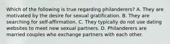 Which of the following is true regarding philanderers? A. They are motivated by the desire for sexual gratification. B. They are searching for self-affirmation. C. They typically do not use dating websites to meet new sexual partners. D. Philanderers are married couples who exchange partners with each other.