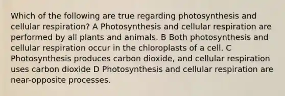 Which of the following are true regarding photosynthesis and cellular respiration? A Photosynthesis and cellular respiration are performed by all plants and animals. B Both photosynthesis and cellular respiration occur in the chloroplasts of a cell. C Photosynthesis produces carbon dioxide, and cellular respiration uses carbon dioxide D Photosynthesis and cellular respiration are near-opposite processes.