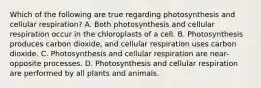 Which of the following are true regarding photosynthesis and cellular respiration? A. Both photosynthesis and cellular respiration occur in the chloroplasts of a cell. B. Photosynthesis produces carbon dioxide, and cellular respiration uses carbon dioxide. C. Photosynthesis and cellular respiration are near-opposite processes. D. Photosynthesis and cellular respiration are performed by all plants and animals.