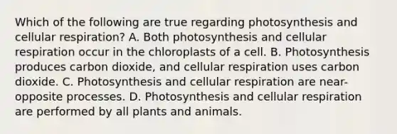 Which of the following are true regarding photosynthesis and cellular respiration? A. Both photosynthesis and cellular respiration occur in the chloroplasts of a cell. B. Photosynthesis produces carbon dioxide, and cellular respiration uses carbon dioxide. C. Photosynthesis and cellular respiration are near-opposite processes. D. Photosynthesis and cellular respiration are performed by all plants and animals.