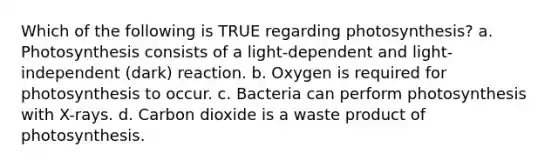 Which of the following is TRUE regarding photosynthesis? a. Photosynthesis consists of a light-dependent and light-independent (dark) reaction. b. Oxygen is required for photosynthesis to occur. c. Bacteria can perform photosynthesis with X-rays. d. Carbon dioxide is a waste product of photosynthesis.