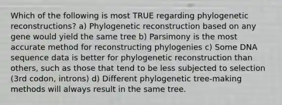 Which of the following is most TRUE regarding phylogenetic reconstructions? a) Phylogenetic reconstruction based on any gene would yield the same tree b) Parsimony is the most accurate method for reconstructing phylogenies c) Some DNA sequence data is better for phylogenetic reconstruction than others, such as those that tend to be less subjected to selection (3rd codon, introns) d) Different phylogenetic tree-making methods will always result in the same tree.