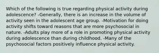 Which of the following is true regarding physical activity during adolescence? -Generally, there is an increase in the volume of activity seen in the adolescent age group. -Motivation for doing activity shifts toward reasons that are more psychosocial in nature. -Adults play more of a role in promoting physical activity during adolescence than during childhood. -Many of the psychosocial factors positively influence physical activity.