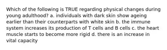 Which of the following is TRUE regarding physical changes during young adulthood? a. individuals with dark skin show ageing earlier than their counterparts with white skin b. the immune system increases its production of T cells and B cells c. the heart muscle starts to become more rigid d. there is an increase in vital capacity