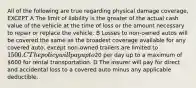 All of the following are true regarding physical damage coverage, EXCEPT A The limit of liability is the greater of the actual cash value of the vehicle at the time of loss or the amount necessary to repair or replace the vehicle. B Losses to non-owned autos will be covered the same as the broadest coverage available for any covered auto, except non-owned trailers are limited to 1500. C The policy will pay up to20 per day up to a maximum of 600 for rental transportation. D The insurer will pay for direct and accidental loss to a covered auto minus any applicable deductible.