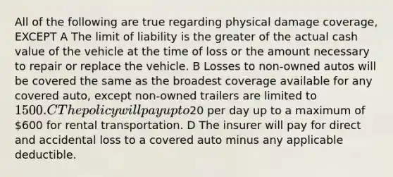 All of the following are true regarding physical damage coverage, EXCEPT A The limit of liability is the greater of the actual cash value of the vehicle at the time of loss or the amount necessary to repair or replace the vehicle. B Losses to non-owned autos will be covered the same as the broadest coverage available for any covered auto, except non-owned trailers are limited to 1500. C The policy will pay up to20 per day up to a maximum of 600 for rental transportation. D The insurer will pay for direct and accidental loss to a covered auto minus any applicable deductible.