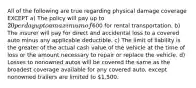 All of the following are true regarding physical damage coverage EXCEPT a) The policy will pay up to 20 per day up to a maximum of600 for rental transportation. b) The insurer will pay for direct and accidental loss to a covered auto minus any applicable deductible. c) The limit of liability is the greater of the actual cash value of the vehicle at the time of loss or the amount necessary to repair or replace the vehicle. d) Losses to nonowned autos will be covered the same as the broadest coverage available for any covered auto, except nonowned trailers are limited to 1,500.