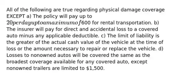 All of the following are true regarding physical damage coverage EXCEPT a) The policy will pay up to 20 per day up to a maximum of600 for rental transportation. b) The insurer will pay for direct and accidental loss to a covered auto minus any applicable deductible. c) The limit of liability is the greater of the actual cash value of the vehicle at the time of loss or the amount necessary to repair or replace the vehicle. d) Losses to nonowned autos will be covered the same as the broadest coverage available for any covered auto, except nonowned trailers are limited to 1,500.