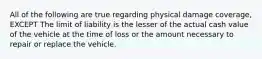 All of the following are true regarding physical damage coverage, EXCEPT The limit of liability is the lesser of the actual cash value of the vehicle at the time of loss or the amount necessary to repair or replace the vehicle.