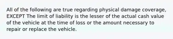 All of the following are true regarding physical damage coverage, EXCEPT The limit of liability is the lesser of the actual cash value of the vehicle at the time of loss or the amount necessary to repair or replace the vehicle.