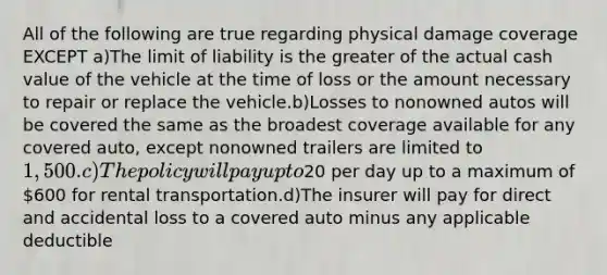 All of the following are true regarding physical damage coverage EXCEPT a)The limit of liability is the greater of the actual cash value of the vehicle at the time of loss or the amount necessary to repair or replace the vehicle.b)Losses to nonowned autos will be covered the same as the broadest coverage available for any covered auto, except nonowned trailers are limited to 1,500.c)The policy will pay up to20 per day up to a maximum of 600 for rental transportation.d)The insurer will pay for direct and accidental loss to a covered auto minus any applicable deductible