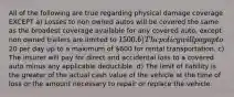 All of the following are true regarding physical damage coverage EXCEPT a) Losses to non owned autos will be covered the same as the broadest coverage available for any covered auto, except non owned trailers are limited to 1500. b) The policy will pay up to20 per day up to a maximum of 600 for rental transportation. c) The insurer will pay for direct and accidental loss to a covered auto minus any applicable deductible. d) The limit of liability is the greater of the actual cash value of the vehicle at the time of loss or the amount necessary to repair or replace the vehicle.