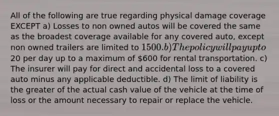 All of the following are true regarding physical damage coverage EXCEPT a) Losses to non owned autos will be covered the same as the broadest coverage available for any covered auto, except non owned trailers are limited to 1500. b) The policy will pay up to20 per day up to a maximum of 600 for rental transportation. c) The insurer will pay for direct and accidental loss to a covered auto minus any applicable deductible. d) The limit of liability is the greater of the actual cash value of the vehicle at the time of loss or the amount necessary to repair or replace the vehicle.