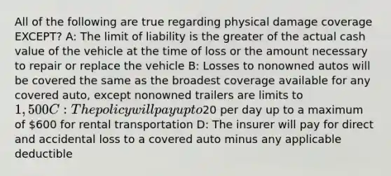 All of the following are true regarding physical damage coverage EXCEPT? A: The limit of liability is the greater of the actual cash value of the vehicle at the time of loss or the amount necessary to repair or replace the vehicle B: Losses to nonowned autos will be covered the same as the broadest coverage available for any covered auto, except nonowned trailers are limits to 1,500 C: The policy will pay up to20 per day up to a maximum of 600 for rental transportation D: The insurer will pay for direct and accidental loss to a covered auto minus any applicable deductible