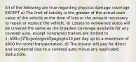 All of the following are true regarding physical damage coverage EXCEPT a) The limit of liability is the greater of the actual cash value of the vehicle at the time of loss or the amount necessary to repair or replace the vehicle. b) Losses to nonowned autos will be covered the same as the broadest coverage available for any covered auto, except nonowned trailers are limited to 1,500. c) The policy will pay up to20 per day up to a maximum of 600 for rental transportation. d) The insurer will pay for direct and accidental loss to a covered auto minus any applicable deductible.