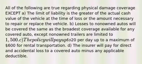 All of the following are true regarding physical damage coverage EXCEPT a) The limit of liability is the greater of the actual cash value of the vehicle at the time of loss or the amount necessary to repair or replace the vehicle. b) Losses to nonowned autos will be covered the same as the broadest coverage available for any covered auto, except nonowned trailers are limited to 1,500. c) The policy will pay up to20 per day up to a maximum of 600 for rental transportation. d) The insurer will pay for direct and accidental loss to a covered auto minus any applicable deductible.