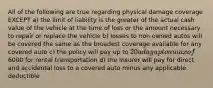 All of the following are true regarding physical damage coverage EXCEPT a) the limit of liability is the greater of the actual cash value of the vehicle at the time of loss or the amount necessary to repair or replace the vehicle b) losses to non owned autos will be covered the same as the broadest coverage available for any covered auto c) the policy will pay up to 20 a day up to a max of6000 for rental transportation d) the insurer will pay for direct and accidental loss to a covered auto minus any applicable deductible