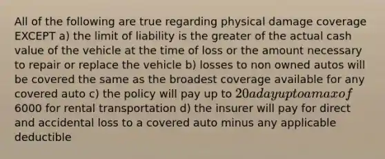 All of the following are true regarding physical damage coverage EXCEPT a) the limit of liability is the greater of the actual cash value of the vehicle at the time of loss or the amount necessary to repair or replace the vehicle b) losses to non owned autos will be covered the same as the broadest coverage available for any covered auto c) the policy will pay up to 20 a day up to a max of6000 for rental transportation d) the insurer will pay for direct and accidental loss to a covered auto minus any applicable deductible