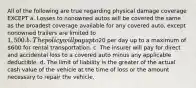 All of the following are true regarding physical damage coverage EXCEPT a. Losses to nonowned autos will be covered the same as the broadest coverage available for any covered auto, except nonowned trailers are limited to 1,500. b. The policy will pay up to20 per day up to a maximum of 600 for rental transportation. c. The insurer will pay for direct and accidental loss to a covered auto minus any applicable deductible. d. The limit of liability is the greater of the actual cash value of the vehicle at the time of loss or the amount necessary to repair the vehicle.