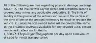 All of the following are true regarding physical damage coverage EXCEPT A. The insurer will pay for direct and accidental loss to a covered auto minus any applicable deductible. B. The limit of liability is the greater of the actual cash value of the vehicle at the time of loss or the amount necessary to repair or replace the vehicle. C. Losses to non owned autos will be covered the same as the broadest coverage available for any covered auto, except nonowned trailers are limited to 1,500. D. The policy will pay up to20 per day up to a maximum of 600 for rental transportation.