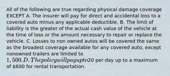 All of the following are true regarding physical damage coverage EXCEPT A. The insurer will pay for direct and accidental loss to a covered auto minus any applicable deductible. B. The limit of liability is the greater of the actual cash value of the vehicle at the time of loss or the amount necessary to repair or replace the vehicle. C. Losses to non owned autos will be covered the same as the broadest coverage available for any covered auto, except nonowned trailers are limited to 1,500. D. The policy will pay up to20 per day up to a maximum of 600 for rental transportation.