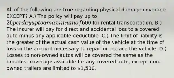 All of the following are true regarding physical damage coverage EXCEPT? A.) The policy will pay up to 20 per day up to a maximum of600 for rental transportation. B.) The insurer will pay for direct and accidental loss to a covered auto minus any applicable deductible. C.) The limit of liability is the greater of the actual cash value of the vehicle at the time of loss or the amount necessary to repair or replace the vehicle. D.) Losses to non-owned autos will be covered the same as the broadest coverage available for any covered auto, except non-owned trailers are limited to 1,500.