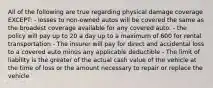 All of the following are true regarding physical damage coverage EXCEPT: - losses to non-owned autos will be covered the same as the broadest coverage available for any covered auto. - the policy will pay up to 20 a day up to a maximum of 600 for rental transportation - The insurer will pay for direct and accidental loss to a covered auto minus any applicable deductible - The limit of liability is the greater of the actual cash value of the vehicle at the time of loss or the amount necessary to repair or replace the vehicle