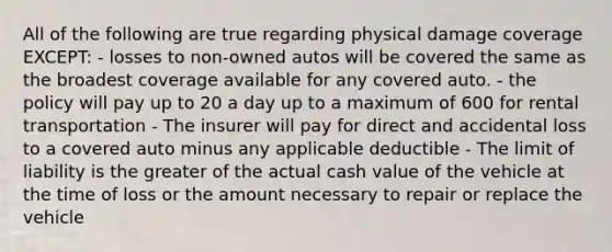 All of the following are true regarding physical damage coverage EXCEPT: - losses to non-owned autos will be covered the same as the broadest coverage available for any covered auto. - the policy will pay up to 20 a day up to a maximum of 600 for rental transportation - The insurer will pay for direct and accidental loss to a covered auto minus any applicable deductible - The limit of liability is the greater of the actual cash value of the vehicle at the time of loss or the amount necessary to repair or replace the vehicle